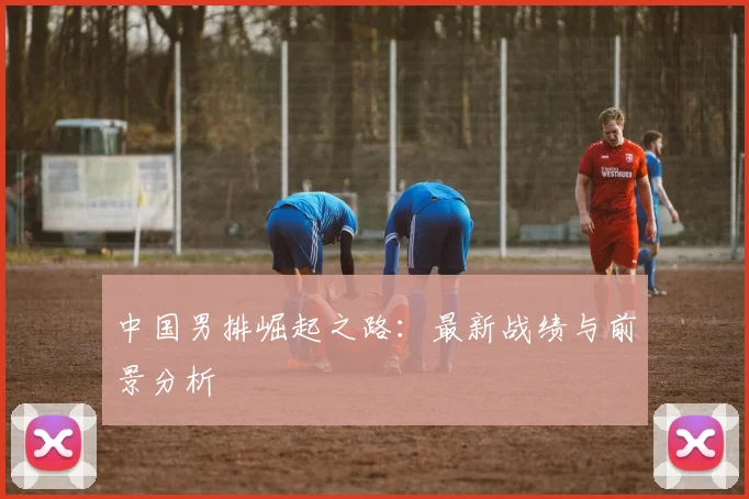 中国男排崛起之路：最新战绩与前景分析