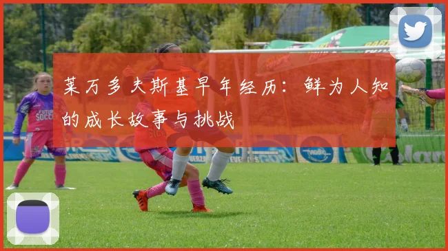 莱万多夫斯基早年经历：鲜为人知的成长故事与挑战