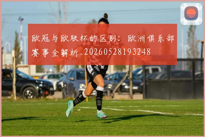 欧冠与欧联杯的区别:欧洲俱乐部赛事全解析_20260528193248