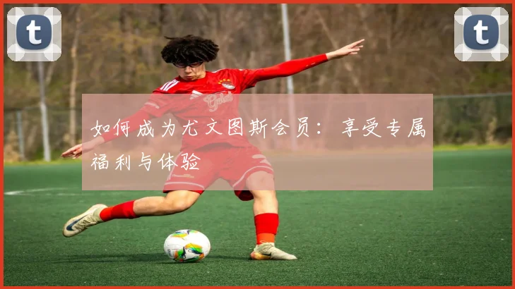 如何成为尤文图斯会员：享受专属福利与体验