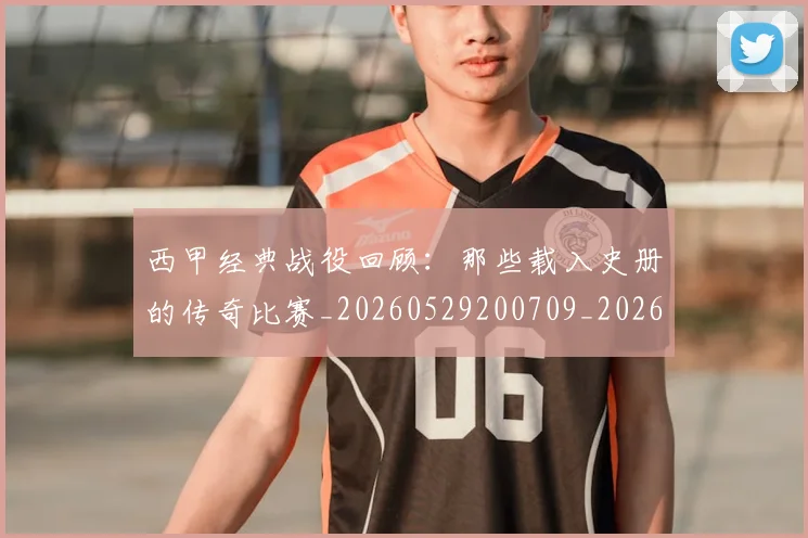 西甲经典战役回顾：那些载入史册的传奇比赛_20260529200709_20260703181913