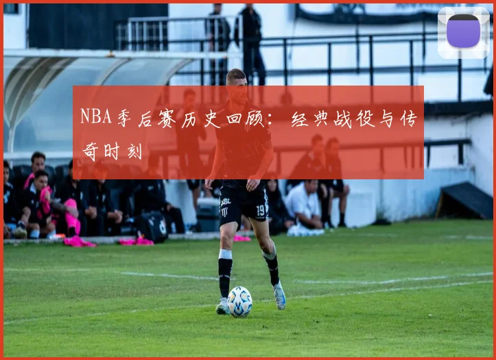 NBA季后赛历史回顾：经典战役与传奇时刻