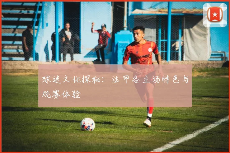 球迷文化探秘：法甲各主场特色与观赛体验