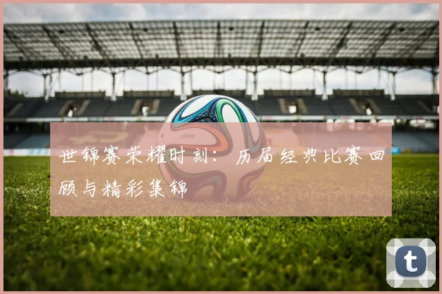 世锦赛荣耀时刻:历届经典比赛回顾与精彩集锦