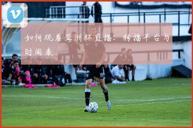 如何观看亚洲杯直播：转播平台与时间表